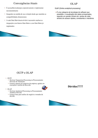 Convergências Atuais
• É aconselhável planejar corporativamente e implementar
incrementalmente
• Integrados na medida de sua evolução desde que mantidas as
compatibilidades dimensionais
• A cada Data Mart desenvolvido é necessário analisar as
integrações com futuros Data Marts e com Data Marts já
implantados
OLAP
OLAP (Online analytical processing)
• É uma categoria de tecnologia de software que
possibilita a visualização dos dados armazenados,
segundo um grande número de pontos de vista,
através de acessos rápidos, consistentes e interativos
OLTP x OLAP
• OLTP:
• On-Line Transaction Processing ou Processamento
On-Line de Transações
• Fornece suporte aos negócios da empresa, agindo em
execuções e tarefas do dia-a-dia
• OLAP
• On-Line Analytical Processing ou Processamento
Analítico On-Line
• Fornece base para análise do negócio e tomadas de
decisão.
Dúvidas????
 
