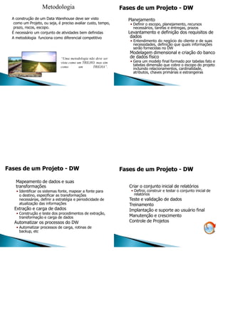 Metodologia
A construção de um Data Warehouse deve ser visto
como um Projeto, ou seja, é preciso avaliar custo, tempo,
prazo, riscos, escopo.
É necessário um conjunto de atividades bem definidas
A metodologia funciona como diferencial competitivo
“Uma metodologia não deve ser
vista como um TRILHO, mas sim
como um TRILHA”.
Planejamento
• Definir o escopo, planejamento, recursos
necessários, tarefas e entregas, prazos
Levantamento e definição dos requisitos de
dados
• Entendimento do negócio do cliente e de suas
necessidades, definição que quais informações
serão fornecidas no DW
Modelagem dimensional e criação do banco
de dados físico
• Gera um modelo final formado por tabelas fato e
tabelas dimensão que cobre o escopo do projeto
incluindo relacionamentos, cardinalidade,
atributos, chaves primárias e estrangeiras
Fases de um Projeto - DW
Mapeamento de dados e suas
transformações
• Identificar os sistemas fonte, mapear a fonte para
o destino, especificar as transformações
necessárias, definir a estratégia e periodicidade de
atualização das informações
Extração e carga de dados
• Construção e teste dos procedimentos de extração,
transformação e carga de dados
Automatizar os processos do DW
• Automatizar processos de carga, rotinas de
backup, etc
Criar o conjunto inicial de relatórios
• Definir, construir e testar o conjunto inicial de
relatórios
Teste e validação de dados
Treinamento
Implantação e suporte ao usuário final
Manutenção e crescimento
Controle de Projetos
 