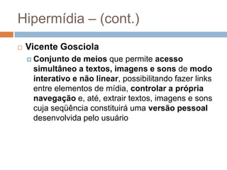 Hipermídia – (cont.)
 Vicente Gosciola
 Conjunto de meios que permite acesso
simultâneo a textos, imagens e sons de modo
interativo e não linear, possibilitando fazer links
entre elementos de mídia, controlar a própria
navegação e, até, extrair textos, imagens e sons
cuja seqüência constituirá uma versão pessoal
desenvolvida pelo usuário
 