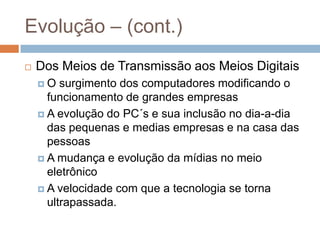 Evolução – (cont.)
 Dos Meios de Transmissão aos Meios Digitais
 O surgimento dos computadores modificando o
funcionamento de grandes empresas
 A evolução do PC´s e sua inclusão no dia-a-dia
das pequenas e medias empresas e na casa das
pessoas
 A mudança e evolução da mídias no meio
eletrônico
 A velocidade com que a tecnologia se torna
ultrapassada.
 