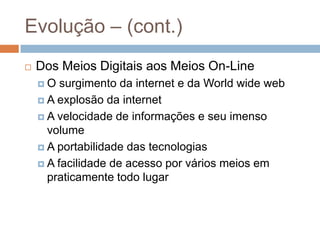 Evolução – (cont.)
 Dos Meios Digitais aos Meios On-Line
 O surgimento da internet e da World wide web
 A explosão da internet
 A velocidade de informações e seu imenso
volume
 A portabilidade das tecnologias
 A facilidade de acesso por vários meios em
praticamente todo lugar
 