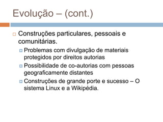 Evolução – (cont.)
 Construções particulares, pessoais e
comunitárias.
 Problemas com divulgação de materiais
protegidos por direitos autorias
 Possibilidade de co-autorias com pessoas
geograficamente distantes
 Construções de grande porte e sucesso – O
sistema Linux e a Wikipédia.
 