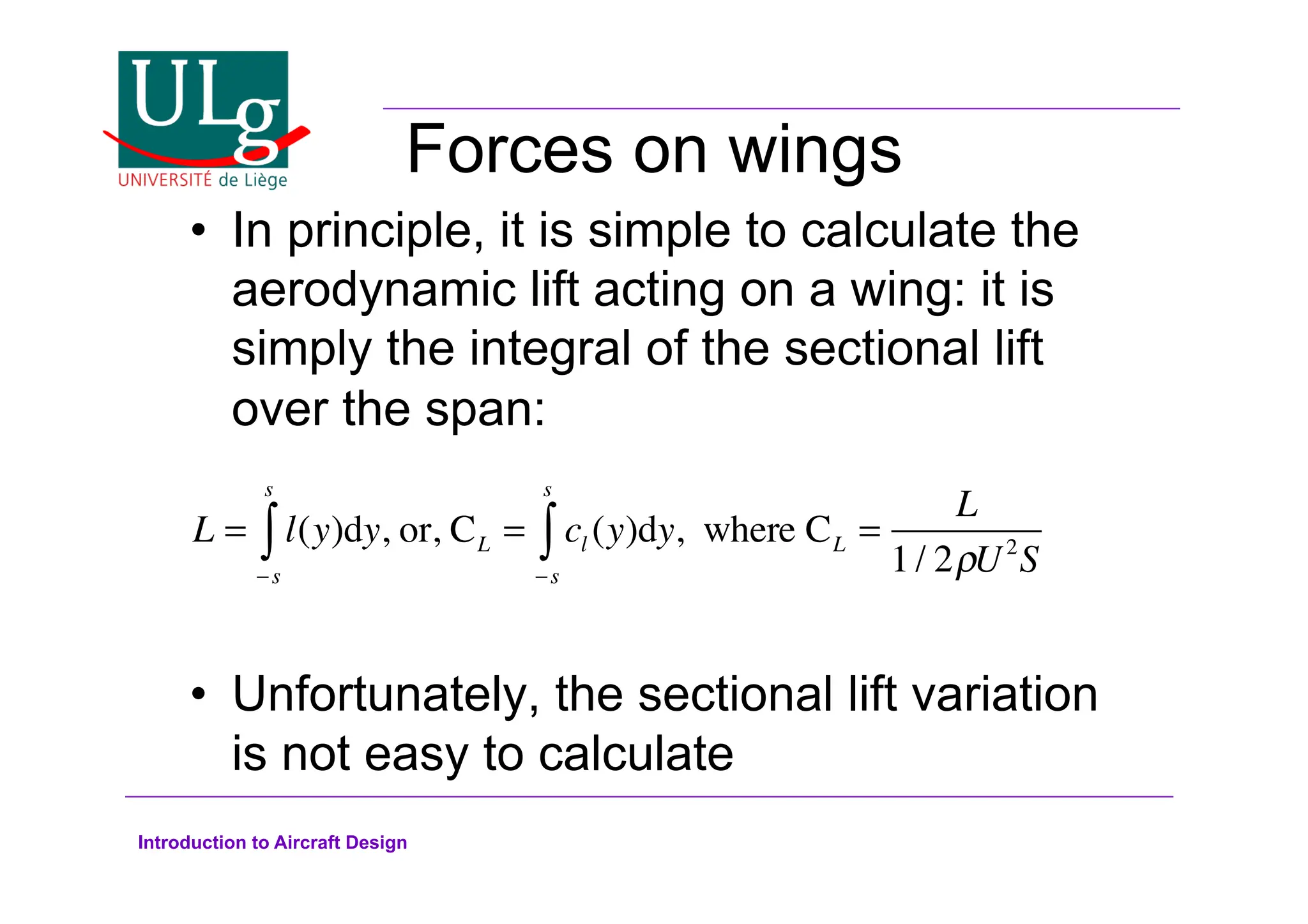 Introduction to Aircraft Design
Forces on wings
•! In principle, it is simple to calculate the
aerodynamic lift acting on a wing: it is
simply the integral of the sectional lift
over the span:
•! Unfortunately, the sectional lift variation
is not easy to calculate
L = l(y)dy
!s
s
 , or, CL = cl (y)dy
!s
s
 , where CL =
L
1/ 2#U2
S
 