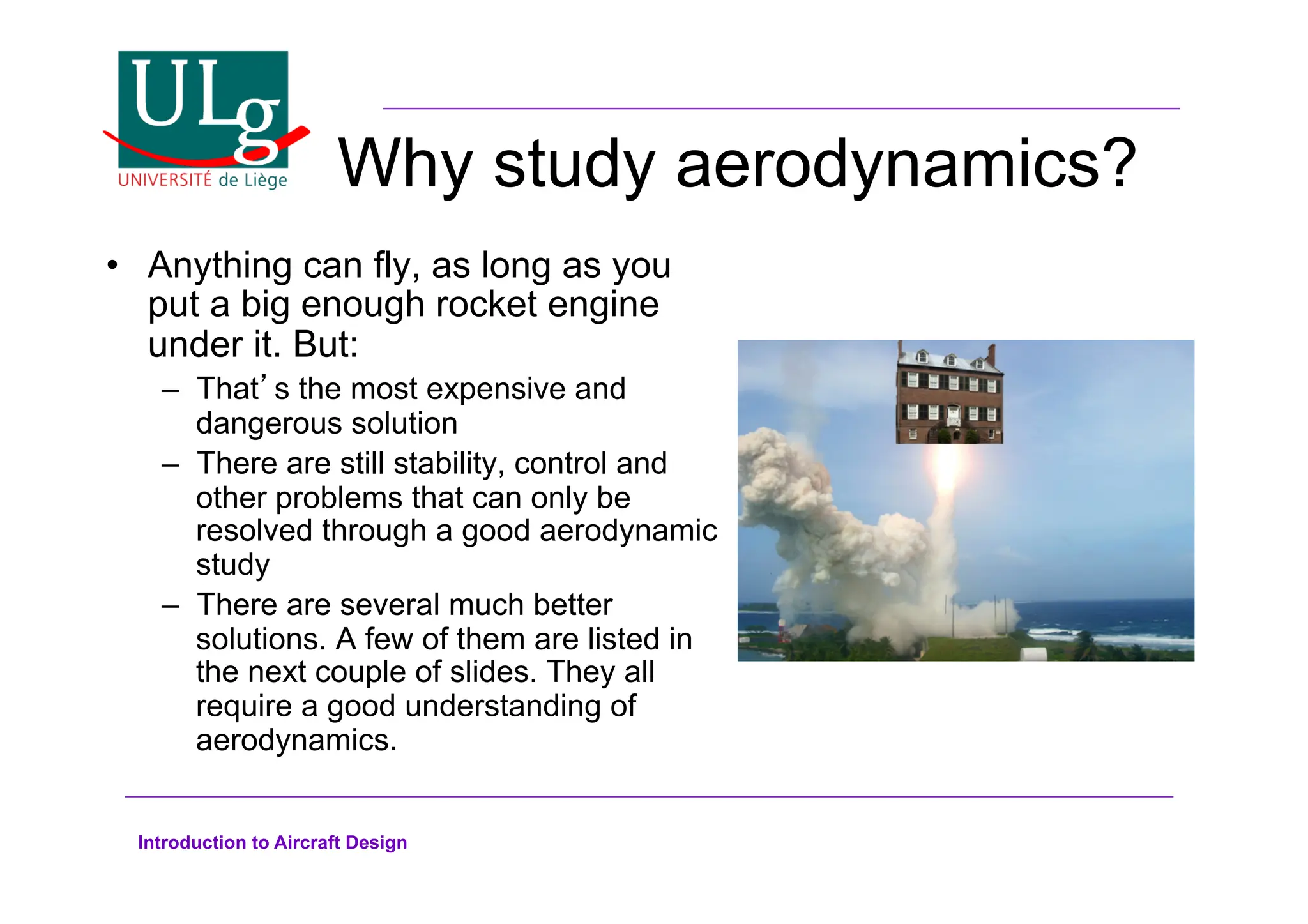 Introduction to Aircraft Design
Why study aerodynamics?
•! Anything can fly, as long as you
put a big enough rocket engine
under it. But:
–! Thats the most expensive and
dangerous solution
–! There are still stability, control and
other problems that can only be
resolved through a good aerodynamic
study
–! There are several much better
solutions. A few of them are listed in
the next couple of slides. They all
require a good understanding of
aerodynamics.
 