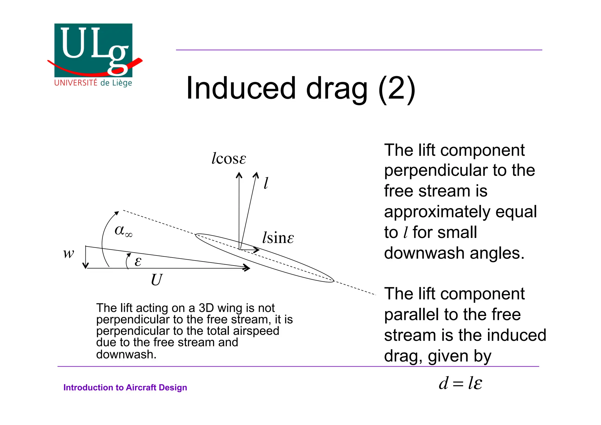 Introduction to Aircraft Design
Induced drag (2)
U!
!
w! $!
l!
lcos$!
lsin$!
The lift component
perpendicular to the
free stream is
approximately equal
to l for small
downwash angles.
The lift component
parallel to the free
stream is the induced
drag, given by
d = l!
The lift acting on a 3D wing is not
perpendicular to the free stream, it is
perpendicular to the total airspeed
due to the free stream and
downwash.
 