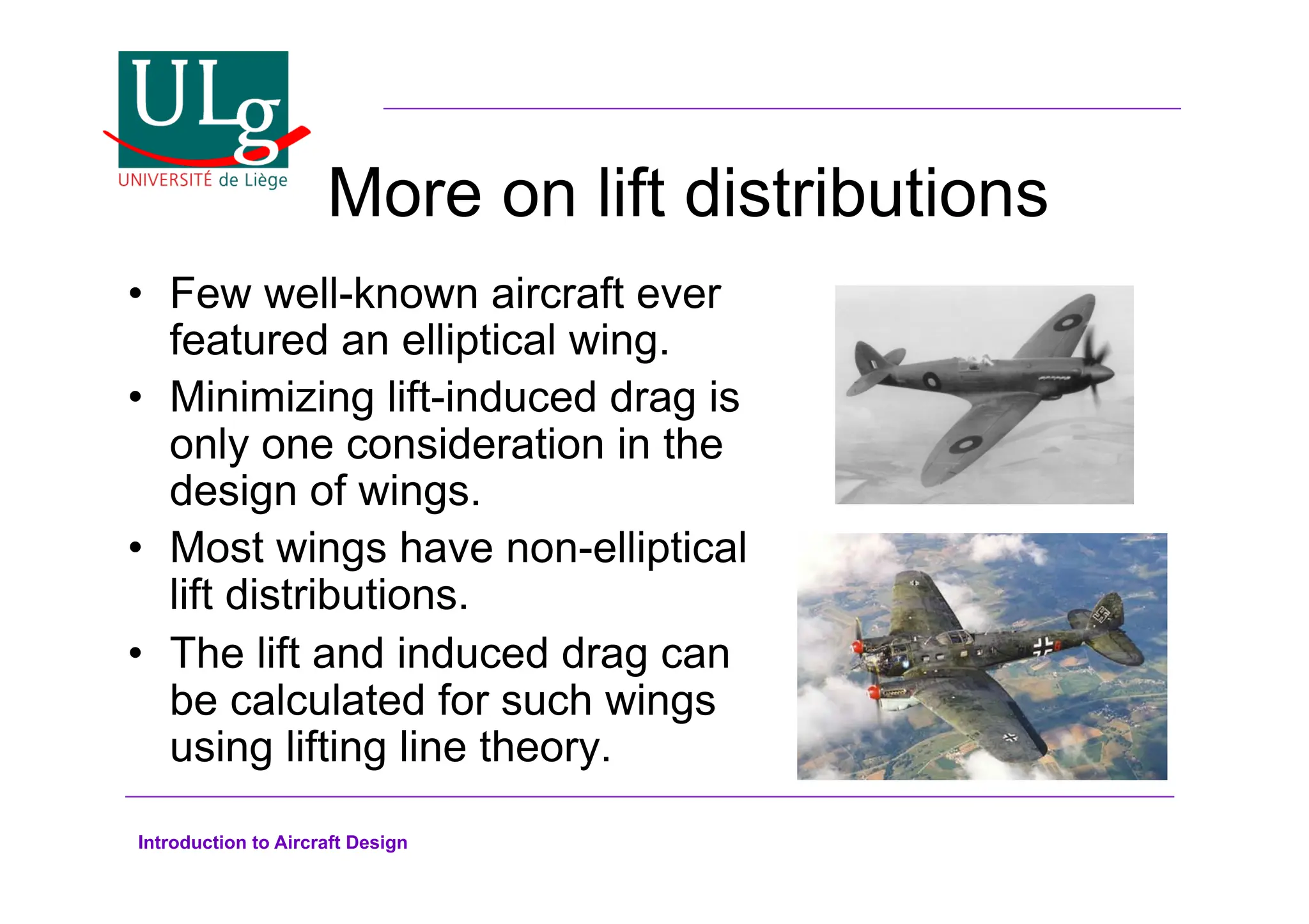 Introduction to Aircraft Design
More on lift distributions
•! Few well-known aircraft ever
featured an elliptical wing.
•! Minimizing lift-induced drag is
only one consideration in the
design of wings.
•! Most wings have non-elliptical
lift distributions.
•! The lift and induced drag can
be calculated for such wings
using lifting line theory.
 