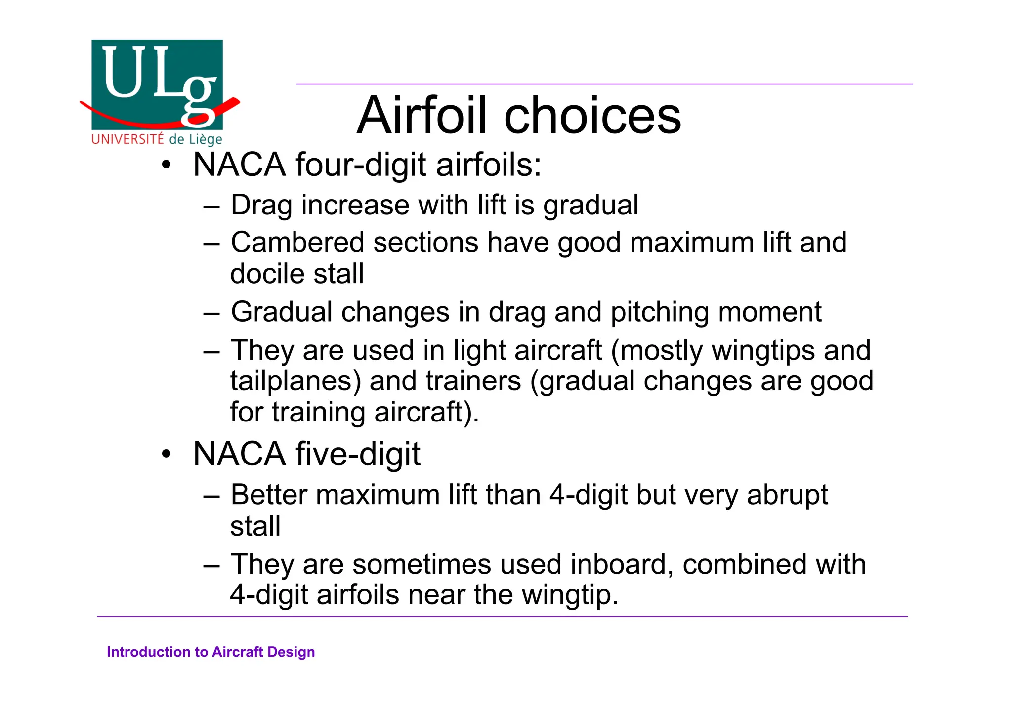 Introduction to Aircraft Design
Airfoil choices
•! NACA four-digit airfoils:
–! Drag increase with lift is gradual
–! Cambered sections have good maximum lift and
docile stall
–! Gradual changes in drag and pitching moment
–! They are used in light aircraft (mostly wingtips and
tailplanes) and trainers (gradual changes are good
for training aircraft).
•! NACA five-digit
–! Better maximum lift than 4-digit but very abrupt
stall
–! They are sometimes used inboard, combined with
4-digit airfoils near the wingtip.
 