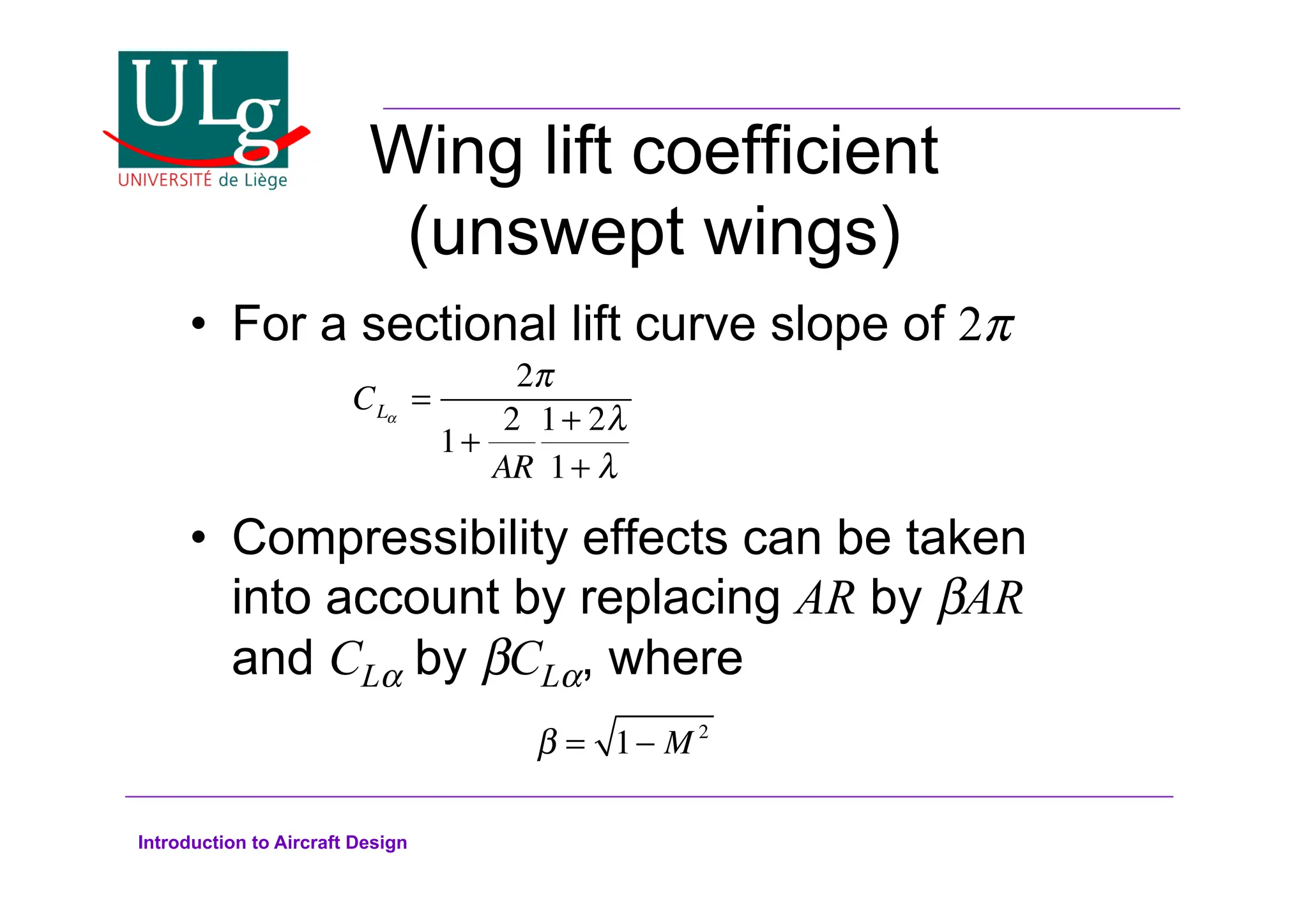Introduction to Aircraft Design
Wing lift coefficient
(unswept wings)
•! For a sectional lift curve slope of 2
•! Compressibility effects can be taken
into account by replacing AR by 'AR
and CL! by 'CL!, where
CL!
=
2
1+
2
AR
1+ 2#
1+ #
! = 1 M 2
 