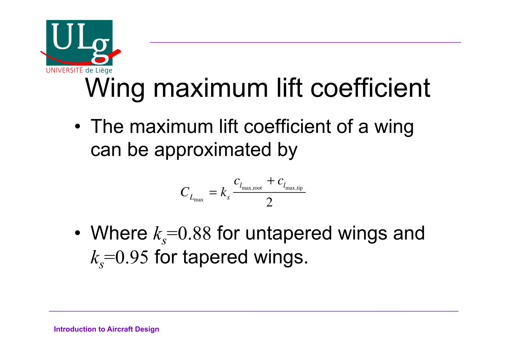 Introduction to Aircraft Design
Wing maximum lift coefficient
•! The maximum lift coefficient of a wing
can be approximated by
•! Where ks=0.88 for untapered wings and
ks=0.95 for tapered wings.
CLmax
= ks
clmax,root
+ clmax,tip
2
 