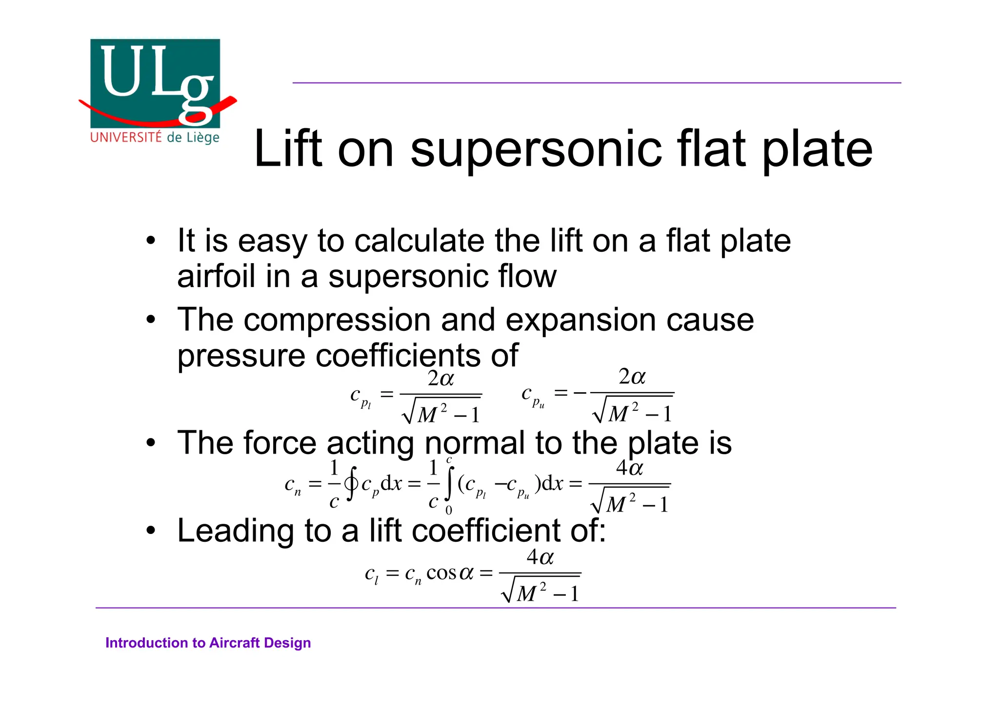 Introduction to Aircraft Design
Lift on supersonic flat plate
•! It is easy to calculate the lift on a flat plate
airfoil in a supersonic flow
•! The compression and expansion cause
pressure coefficients of
•! The force acting normal to the plate is
•! Leading to a lift coefficient of:
cpl
=
2!
M 2
1
cpu
= !
2
M 2
!1
cl = cn cos! =
4!
M 2
1
cn =
1
c
cpdx =
1
c
(cpl
!
0
c

!
 cpu
)dx =
4#
M 2
!1
 