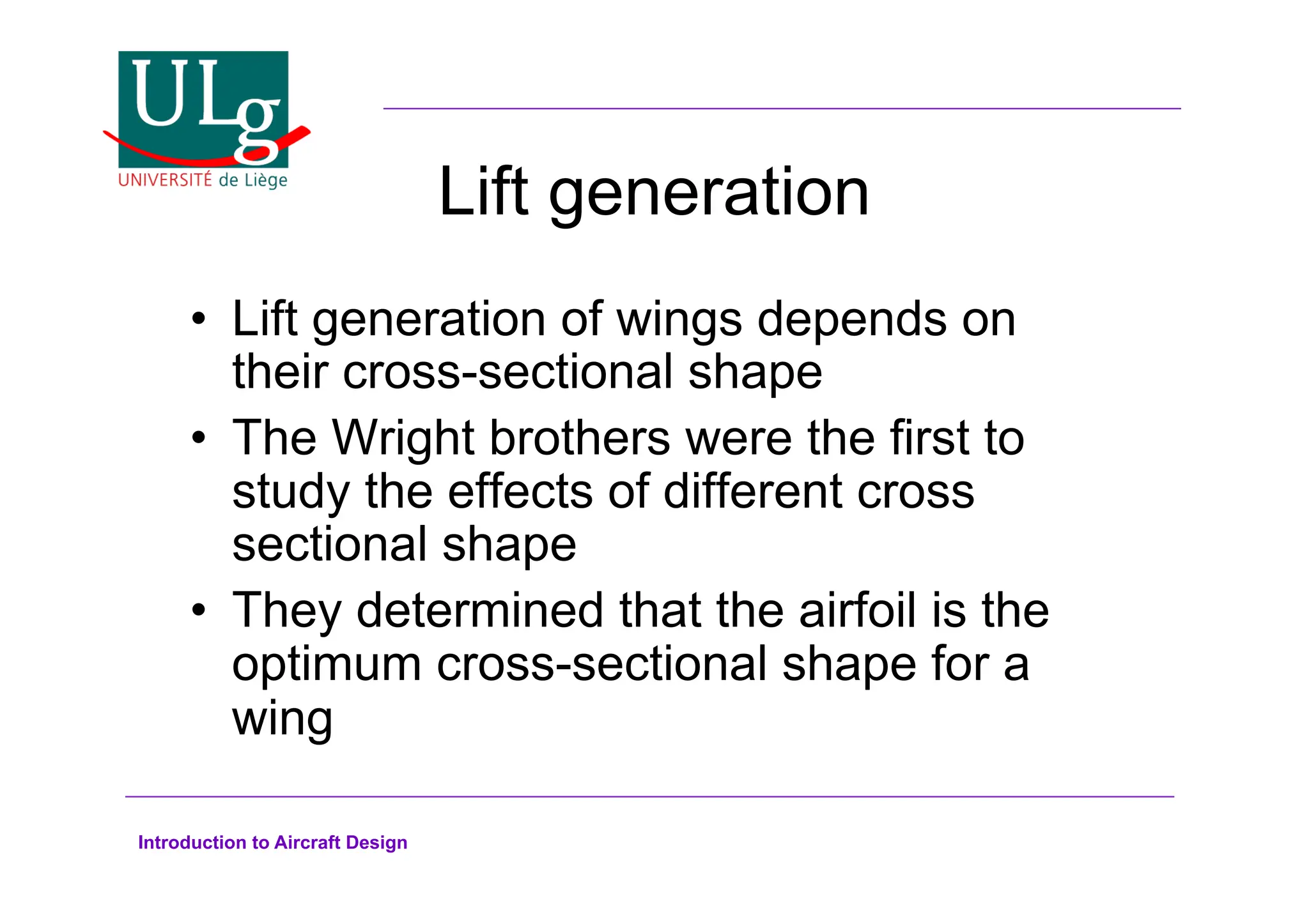 Introduction to Aircraft Design
Lift generation
•! Lift generation of wings depends on
their cross-sectional shape
•! The Wright brothers were the first to
study the effects of different cross
sectional shape
•! They determined that the airfoil is the
optimum cross-sectional shape for a
wing
 