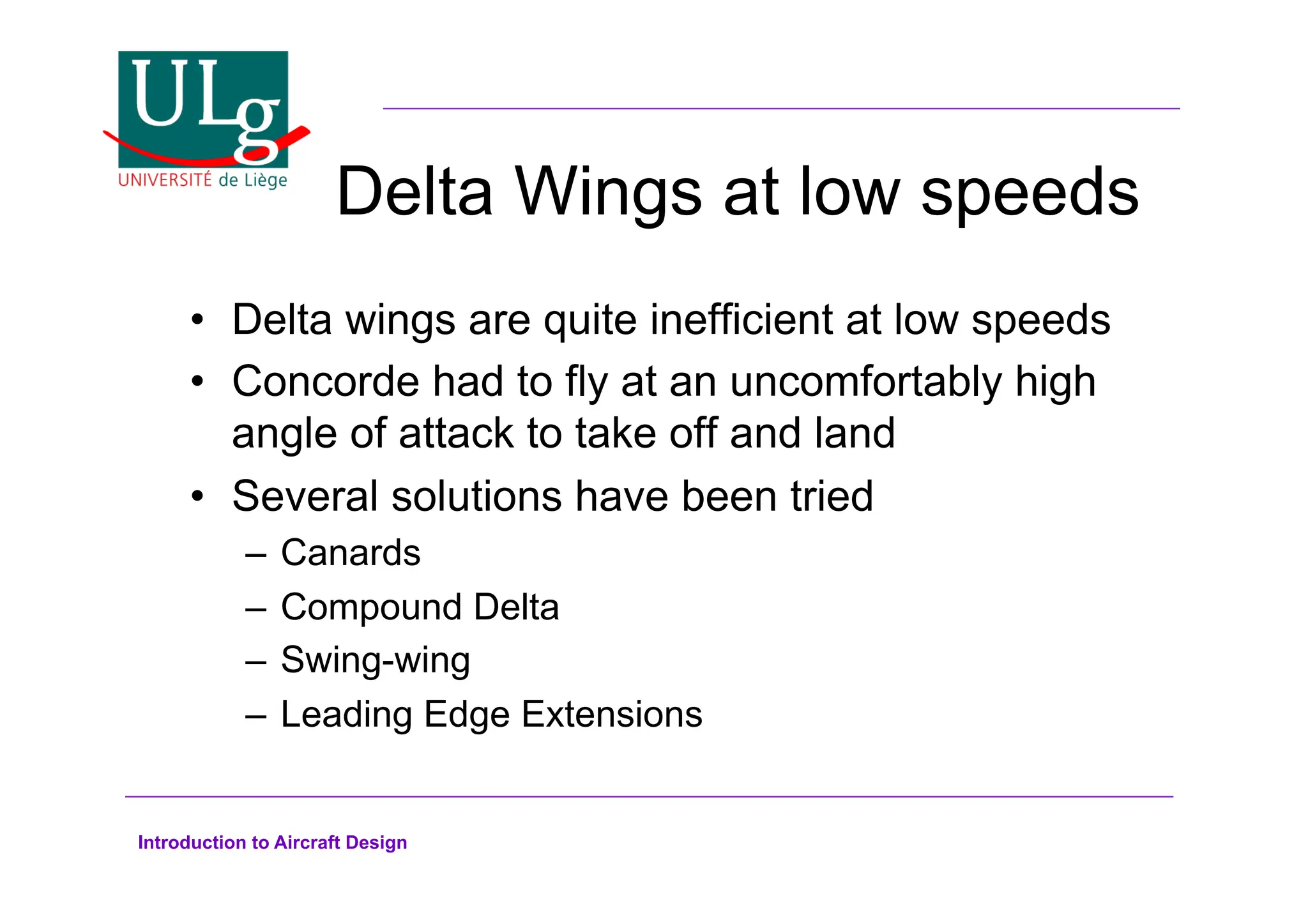 Introduction to Aircraft Design
Delta Wings at low speeds
•! Delta wings are quite inefficient at low speeds
•! Concorde had to fly at an uncomfortably high
angle of attack to take off and land
•! Several solutions have been tried
–! Canards
–! Compound Delta
–! Swing-wing
–! Leading Edge Extensions
 