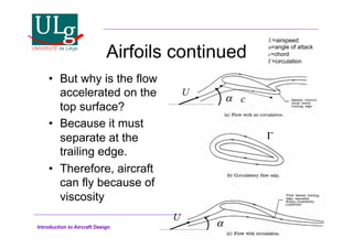 Introduction to Aircraft Design
Airfoils continued
•! But why is the flow
accelerated on the
top surface?
•! Because it must
separate at the
trailing edge.
•! Therefore, aircraft
can fly because of
viscosity
U
!
U
!
!
c
U=airspeed
!=angle of attack
c=chord
!=circulation
 