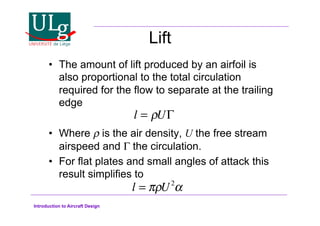 Introduction to Aircraft Design
Lift
•! The amount of lift produced by an airfoil is
also proportional to the total circulation
required for the flow to separate at the trailing
edge
•! Where  is the air density, U the free stream
airspeed and ! the circulation.
•! For flat plates and small angles of attack this
result simplifies to
l = !U
l = !U2
#
 