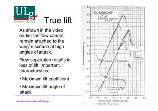 Introduction to Aircraft Design
True lift
As shown in the video
earlier the flow cannot
remain attached to the
wings surface at high
angles of attack.
Flow separation results in
loss of lift. Important
characteristics:
•!Maximum lift coefficient
•!Maximum lift angle of
attack
 