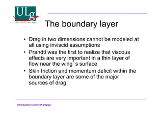 Introduction to Aircraft Design
The boundary layer
•! Drag in two dimensions cannot be modeled at
all using inviscid assumptions
•! Prandtl was the first to realize that viscous
effects are very important in a thin layer of
flow near the wings surface
•! Skin friction and momentum deficit within the
boundary layer are some of the major
sources of drag
 
