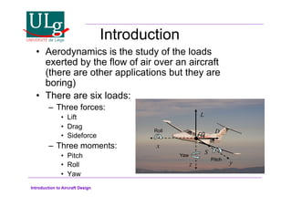 Introduction to Aircraft Design
Introduction
•! Aerodynamics is the study of the loads
exerted by the flow of air over an aircraft
(there are other applications but they are
boring)
•! There are six loads:
–! Three forces:
•! Lift
•! Drag
•! Sideforce
–! Three moments:
•! Pitch
•! Roll
•! Yaw
x
z y
cg
L
D
S
Roll
Yaw
Pitch
 