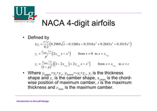 Introduction to Aircraft Design
NACA 4-digit airfoils
•! Defined by
•! Where yupper=yt+yc, ylower=-yt+yc, yt is the thickness
shape and yc is the camber shape, xcmax is the chord-
wise position of maximum camber, t is the maximum
thickness and cmax is the maximum camber.
±yt =
t / c
0.2
0.2969 x ! 0.1260x ! 0.3516x2
+ 0.2843x3
! 0.1015x4
( )
yc =
cmax / c
p2
2xcmax
x ! x2
( ) from x = 0 to x = xcmax
yc =
cmax / c
1! p
( )2 1! 2xcmax
( )+ 2xcmax
x ! x2
( ) from x = xcmax
to x = c
 