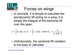 Introduction to Aircraft Design
Forces on wings
•! In principle, it is simple to calculate the
aerodynamic lift acting on a wing: it is
simply the integral of the sectional lift
over the span:
•! Unfortunately, the sectional lift variation
is not easy to calculate
L = l(y)dy
!s
s
 , or, CL = cl (y)dy
!s
s
 , where CL =
L
1/ 2#U2
S
 