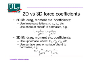 Introduction to Aircraft Design
2D vs 3D force coefficients
•! 2D lift, drag, moment etc. coefficients:
–! Use lowercase letters: cl, cd, cm, etc.
–! Use chord or chord2 to normalize, e.g.
•! 3D lift, drag, moment etc. coefficients:
–! Use uppercase letters: CL, CD, CM, etc.
–! Use surface area or surface*chord to
normalize, e.g.
cd =
d
1
2
!U2
c
, cm =
m
1
2
!U2
c2
CD =
D
1
2
!U2
S
, CM =
M
1
2
!U2
Sc
 