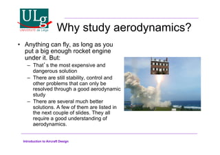 Introduction to Aircraft Design
Why study aerodynamics?
•! Anything can fly, as long as you
put a big enough rocket engine
under it. But:
–! Thats the most expensive and
dangerous solution
–! There are still stability, control and
other problems that can only be
resolved through a good aerodynamic
study
–! There are several much better
solutions. A few of them are listed in
the next couple of slides. They all
require a good understanding of
aerodynamics.
 