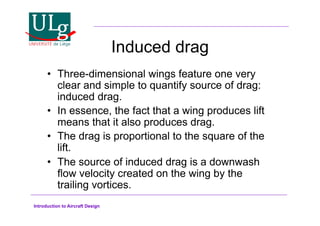 Introduction to Aircraft Design
Induced drag
•! Three-dimensional wings feature one very
clear and simple to quantify source of drag:
induced drag.
•! In essence, the fact that a wing produces lift
means that it also produces drag.
•! The drag is proportional to the square of the
lift.
•! The source of induced drag is a downwash
flow velocity created on the wing by the
trailing vortices.
 