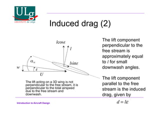 Introduction to Aircraft Design
Induced drag (2)
U!
!
w! $!
l!
lcos$!
lsin$!
The lift component
perpendicular to the
free stream is
approximately equal
to l for small
downwash angles.
The lift component
parallel to the free
stream is the induced
drag, given by
d = l!
The lift acting on a 3D wing is not
perpendicular to the free stream, it is
perpendicular to the total airspeed
due to the free stream and
downwash.
 