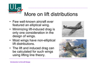 Introduction to Aircraft Design
More on lift distributions
•! Few well-known aircraft ever
featured an elliptical wing.
•! Minimizing lift-induced drag is
only one consideration in the
design of wings.
•! Most wings have non-elliptical
lift distributions.
•! The lift and induced drag can
be calculated for such wings
using lifting line theory.
 