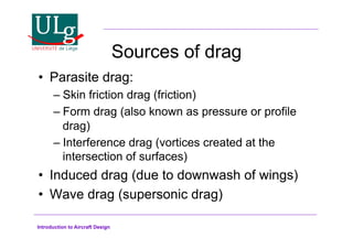 Introduction to Aircraft Design
Sources of drag
•! Parasite drag:
–!Skin friction drag (friction)
–!Form drag (also known as pressure or profile
drag)
–!Interference drag (vortices created at the
intersection of surfaces)
•! Induced drag (due to downwash of wings)
•! Wave drag (supersonic drag)
 