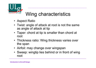 Introduction to Aircraft Design
Wing characteristics
•! Aspect Ratio
•! Twist: angle of attack at root is not the same
as angle of attack at tip
•! Taper: chord at tip is smaller than chord at
root
•! Thickness ratio: Wing thickness varies over
the span
•! Airfoil: may change over wingspan
•! Sweep: wingtip lies behind or in front of wing
root
 