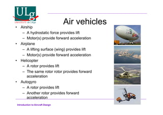 Introduction to Aircraft Design
Air vehicles
•! Airship
–! A hydrostatic force provides lift
–! Motor(s) provide forward acceleration
•! Airplane
–! A lifting surface (wing) provides lift
–! Motor(s) provide forward acceleration
•! Helicopter
–! A rotor provides lift
–! The same rotor rotor provides forward
acceleration
•! Autogyro
–! A rotor provides lift
–! Another rotor provides forward
acceleration
 