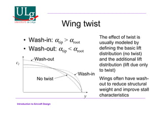 Introduction to Aircraft Design
Wing twist
•! Wash-in: !tip  !root
•! Wash-out: !tip  !root
y
cl
Wash-out
Wash-in
No twist
The effect of twist is
usually modeled by
defining the basic lift
distribution (no twist)
and the additional lift
distribution (lift due only
to twist)
Wings often have wash-
out to reduce structural
weight and improve stall
characteristics
 