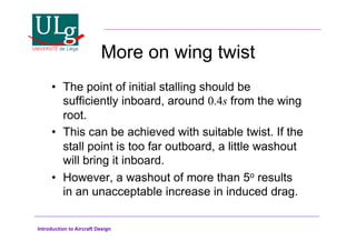 Introduction to Aircraft Design
More on wing twist
•! The point of initial stalling should be
sufficiently inboard, around 0.4s from the wing
root.
•! This can be achieved with suitable twist. If the
stall point is too far outboard, a little washout
will bring it inboard.
•! However, a washout of more than 5o results
in an unacceptable increase in induced drag.
 
