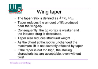 Introduction to Aircraft Design
Wing taper
•! The taper ratio is defined as
•! Taper reduces the amount of lift produced
near the wing-tip.
•! Consequently, the tip vortex is weaker and
the induced drag is decreased.
•! Taper also reduces structural weight
•! As the chord at the root is unchanged the
maximum lift is not severely affected by taper
•! If the taper is not too high, the stalling
characteristics are acceptable, even without
twist
! = ctip / croot
 