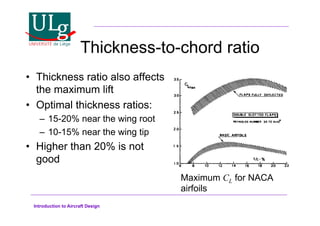 Introduction to Aircraft Design
Thickness-to-chord ratio
•! Thickness ratio also affects
the maximum lift
•! Optimal thickness ratios:
–! 15-20% near the wing root
–! 10-15% near the wing tip
•! Higher than 20% is not
good
Maximum CL for NACA
airfoils
 