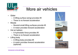 Introduction to Aircraft Design
More air vehicles
•! Glider
–! A lifting surface (wing) provides lift
–! There is no forward acceleration
•! Missile
–! Several small lifting surfaces provide lift
–! A motor provides forward acceleration
•! Hot air balloon
–! A hydrostatic force provides lift
–! There is no forward acceleration
•! Lifting body
–! A lifting body provides lift
–! A motor provides forward acceleration
(optional)
 