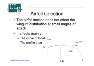 Introduction to Aircraft Design
Airfoil selection
•! The airfoil section does not affect the
wing lift distribution at small angles of
attack
•! It affects mainly:
–!The curve of local clmax
–!The profile drag
y
cl
0.4s
clmax(y)
cl(y)
 