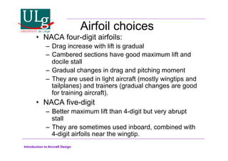 Introduction to Aircraft Design
Airfoil choices
•! NACA four-digit airfoils:
–! Drag increase with lift is gradual
–! Cambered sections have good maximum lift and
docile stall
–! Gradual changes in drag and pitching moment
–! They are used in light aircraft (mostly wingtips and
tailplanes) and trainers (gradual changes are good
for training aircraft).
•! NACA five-digit
–! Better maximum lift than 4-digit but very abrupt
stall
–! They are sometimes used inboard, combined with
4-digit airfoils near the wingtip.
 