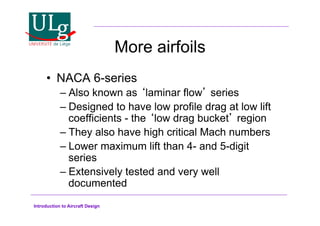 Introduction to Aircraft Design
More airfoils
•! NACA 6-series
–!Also known as laminar flow series
–!Designed to have low profile drag at low lift
coefficients - the low drag bucket region
–!They also have high critical Mach numbers
–!Lower maximum lift than 4- and 5-digit
series
–!Extensively tested and very well
documented
 