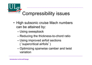 Introduction to Aircraft Design
Compressibility issues
•! High subsonic cruise Mach numbers
can be attained by:
–!Using sweepback
–!Reducing the thickness-to-chord ratio
–!Using improved airfoil sections
(supercritical airfoils)
–!Optimizing spanwise camber and twist
variation
 