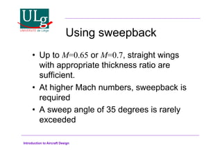Introduction to Aircraft Design
Using sweepback
•! Up to M=0.65 or M=0.7, straight wings
with appropriate thickness ratio are
sufficient.
•! At higher Mach numbers, sweepback is
required
•! A sweep angle of 35 degrees is rarely
exceeded
 