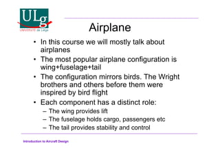 Introduction to Aircraft Design
Airplane
•! In this course we will mostly talk about
airplanes
•! The most popular airplane configuration is
wing+fuselage+tail
•! The configuration mirrors birds. The Wright
brothers and others before them were
inspired by bird flight
•! Each component has a distinct role:
–! The wing provides lift
–! The fuselage holds cargo, passengers etc
–! The tail provides stability and control
 