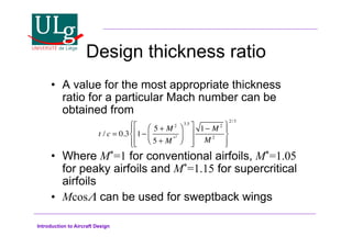 Introduction to Aircraft Design
Design thickness ratio
•! A value for the most appropriate thickness
ratio for a particular Mach number can be
obtained from
•! Where M*=1 for conventional airfoils, M*=1.05
for peaky airfoils and M*=1.15 for supercritical
airfoils
•! Mcos% can be used for sweptback wings
t / c = 0.3 1!
5 + M 2
5 + M*2

#
$
%

'
3.5
(
)
*
*
+
,
-
-
1! M 2
M 2
.
/
0
1
0
2
3
0
4
0
2/3
 