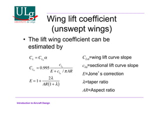Introduction to Aircraft Design
Wing lift coefficient
(unswept wings)
•! The lift wing coefficient can be
estimated by
CL = CL!
!
CL!
= 0.995
cl!
E + cl!
/ AR
E = 1+
2#
AR 1+ #
( )
CL!=wing lift curve slope
cl!=sectional lift curve slope
E=Jones correction
#=taper ratio
AR=Aspect ratio
 