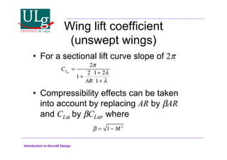 Introduction to Aircraft Design
Wing lift coefficient
(unswept wings)
•! For a sectional lift curve slope of 2
•! Compressibility effects can be taken
into account by replacing AR by 'AR
and CL! by 'CL!, where
CL!
=
2
1+
2
AR
1+ 2#
1+ #
! = 1 M 2
 