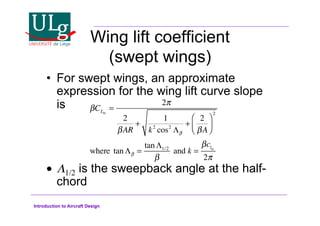 Introduction to Aircraft Design
Wing lift coefficient
(swept wings)
•! For swept wings, an approximate
expression for the wing lift curve slope
is
•! $1/2 is the sweepback angle at the half-
chord
!CL
=
2#
2
!AR
+
1
k2
cos2
$!
+
2
!A
%

'
(
)
*
2
where tan$! =
tan$1/2
!
and k =
!cl
2#
 