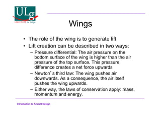 Introduction to Aircraft Design
Wings
•! The role of the wing is to generate lift
•! Lift creation can be described in two ways:
–! Pressure differential: The air pressure on the
bottom surface of the wing is higher than the air
pressure of the top surface. This pressure
difference creates a net force upwards
–! Newtons third law: The wing pushes air
downwards. As a consequence, the air itself
pushes the wing upwards.
–! Either way, the laws of conservation apply: mass,
momentum and energy.
 