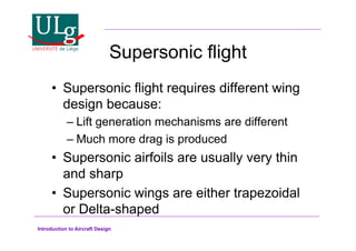 Introduction to Aircraft Design
Supersonic flight
•! Supersonic flight requires different wing
design because:
–!Lift generation mechanisms are different
–!Much more drag is produced
•! Supersonic airfoils are usually very thin
and sharp
•! Supersonic wings are either trapezoidal
or Delta-shaped
 