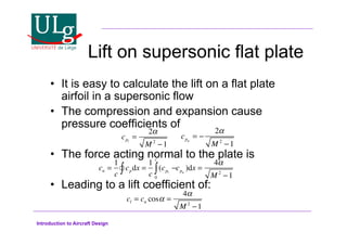 Introduction to Aircraft Design
Lift on supersonic flat plate
•! It is easy to calculate the lift on a flat plate
airfoil in a supersonic flow
•! The compression and expansion cause
pressure coefficients of
•! The force acting normal to the plate is
•! Leading to a lift coefficient of:
cpl
=
2!
M 2
1
cpu
= !
2
M 2
!1
cl = cn cos! =
4!
M 2
1
cn =
1
c
cpdx =
1
c
(cpl
!
0
c

!
 cpu
)dx =
4#
M 2
!1
 