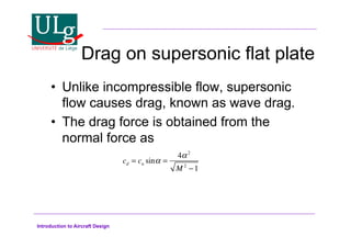 Introduction to Aircraft Design
Drag on supersonic flat plate
•! Unlike incompressible flow, supersonic
flow causes drag, known as wave drag.
•! The drag force is obtained from the
normal force as
cd = cn sin! =
4!2
M 2
1
 